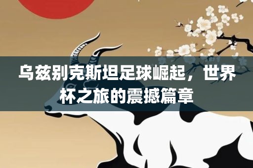 乌兹别克斯坦足球崛起，世界杯之旅的震撼篇章