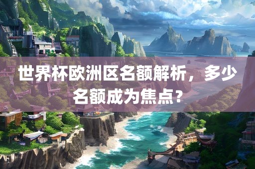 世界杯欧洲区名额解析，多少名额成为焦点？
