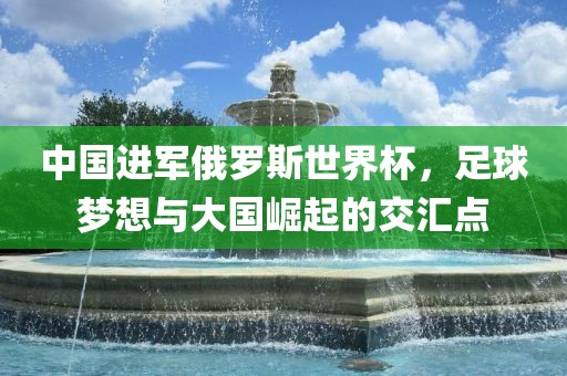 中国进军俄罗斯世界杯，足球梦想与大国崛起的交汇点