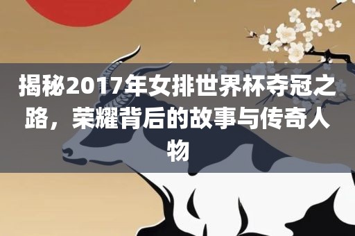 揭秘2017年女排世界杯夺冠之路，荣耀背后的故事与传奇人物
