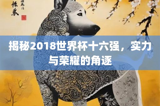 揭秘2018世界杯十六强，实力与荣耀的角逐