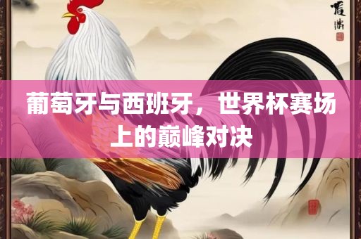 葡萄牙与西班牙，世界杯赛场上的巅峰对决