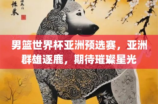 男篮世界杯亚洲预选赛，亚洲群雄逐鹿，期待璀璨星光