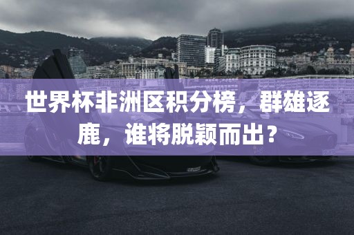 世界杯非洲区积分榜，群雄逐鹿，谁将脱颖而出？
