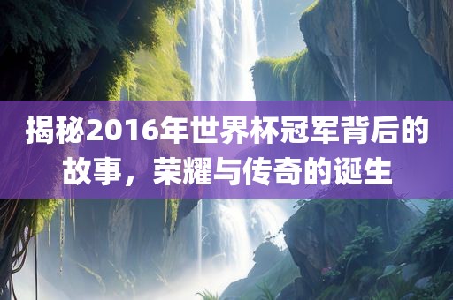 揭秘2016年世界杯冠军背后的故事，荣耀与传奇的诞生