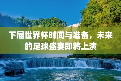 下届世界杯时间与准备，未来的足球盛宴即将上演