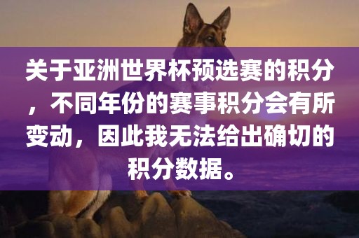 关于亚洲世界杯预选赛的积分，不同年份的赛事积分会有所变动，因此我无法给出确切的积分数据。