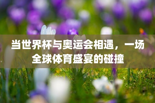 当世界杯与奥运会相遇，一场全球体育盛宴的碰撞