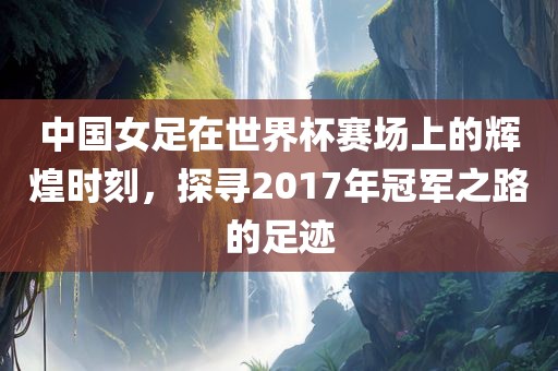 中国女足在世界杯赛场上的辉煌时刻，探寻2017年冠军之路的足迹