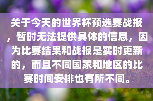 关于今天的世界杯预选赛战报，暂时无法提供具体的信息，因为比赛结果和战报是实时更新的，而且不同国家和地区的比赛时间安排也有所不同。