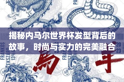 揭秘内马尔世界杯发型背后的故事，时尚与实力的完美融合