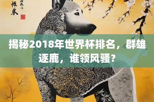 揭秘2018年世界杯排名，群雄逐鹿，谁领风骚？
