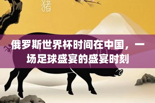 俄罗斯世界杯时间在中国，一场足球盛宴的盛宴时刻