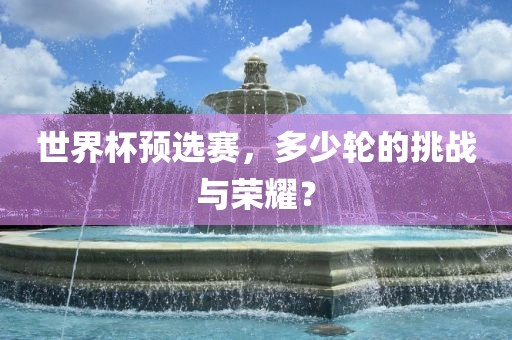 世界杯预选赛，多少轮的挑战与荣耀？