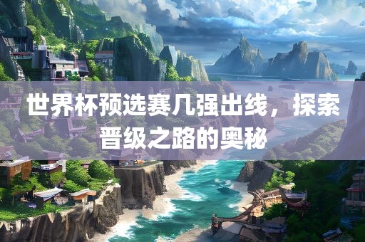 世界杯预选赛几强出线，探索晋级之路的奥秘