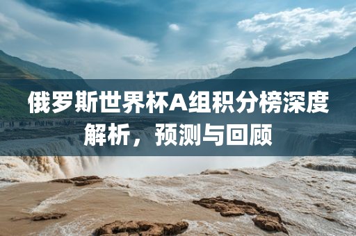 俄罗斯世界杯A组积分榜深度解析，预测与回顾