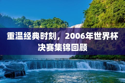 重温经典时刻，2006年世界杯决赛集锦回顾