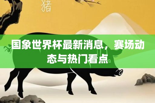 国象世界杯最新消息，赛场动态与热门看点