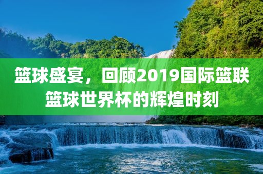 篮球盛宴，回顾2019国际篮联篮球世界杯的辉煌时刻