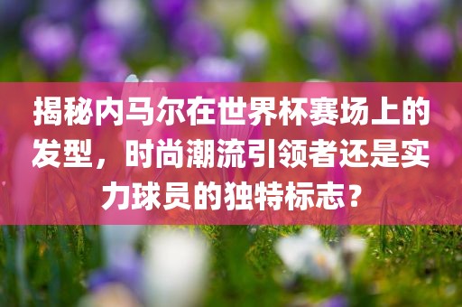 揭秘内马尔在世界杯赛场上的发型，时尚潮流引领者还是实力球员的独特标志？