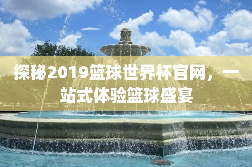 探秘2019篮球世界杯官网，一站式体验篮球盛宴