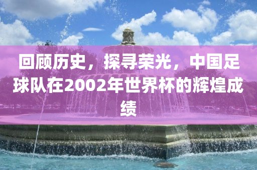 回顾历史，探寻荣光，中国足球队在2002年世界杯的辉煌成绩