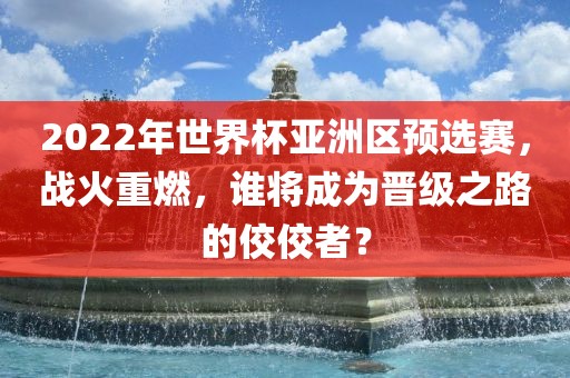 2022年世界杯亚洲区预选赛，战火重燃，谁将成为晋级之路的佼佼者？