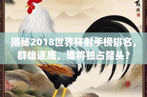 揭秘2018世界杯射手榜排名，群雄逐鹿，谁将独占鳌头？