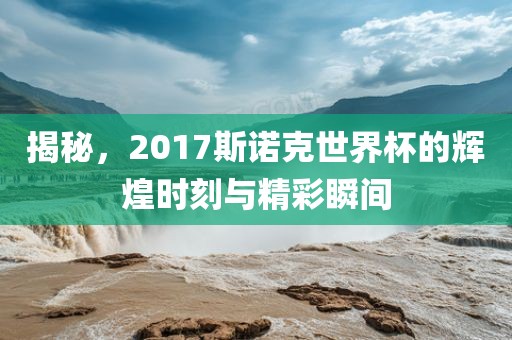 揭秘，2017斯诺克世界杯的辉煌时刻与精彩瞬间