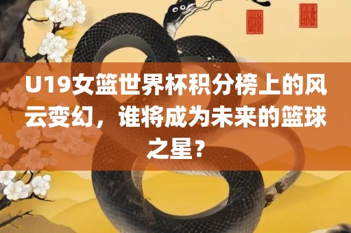 U19女篮世界杯积分榜上的风云变幻，谁将成为未来的篮球之星？