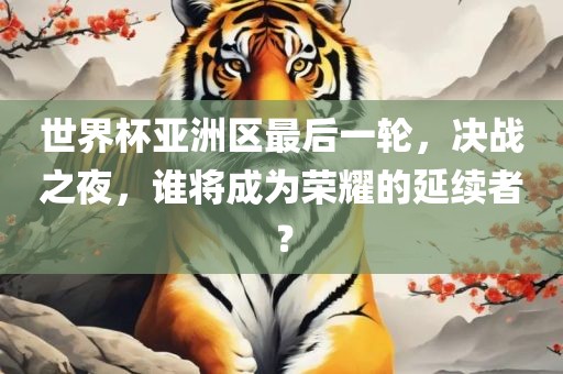 世界杯亚洲区最后一轮，决战之夜，谁将成为荣耀的延续者？