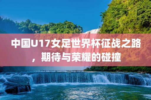 中国U17女足世界杯征战之路，期待与荣耀的碰撞