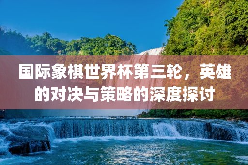 国际象棋世界杯第三轮，英雄的对决与策略的深度探讨
