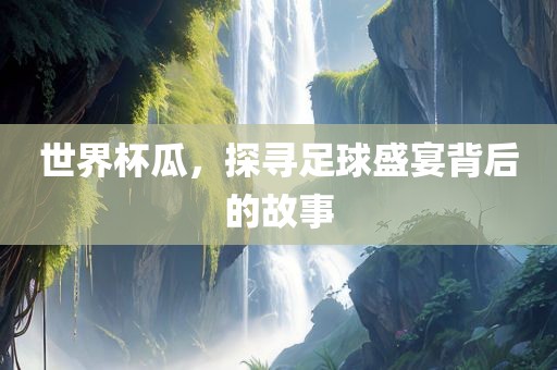 世界杯瓜，探寻足球盛宴背后的故事