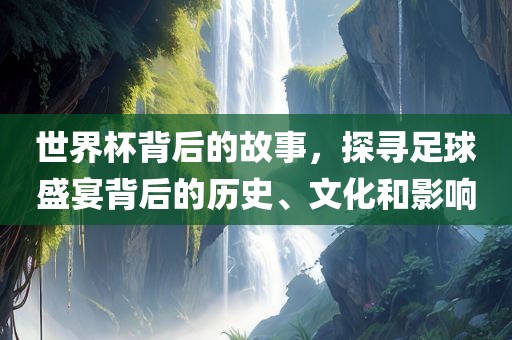 世界杯背后的故事，探寻足球盛宴背后的历史、文化和影响