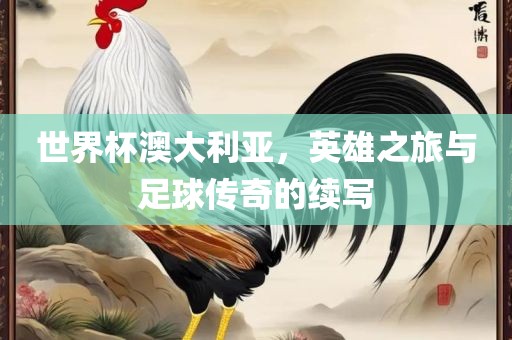 世界杯澳大利亚，英雄之旅与足球传奇的续写