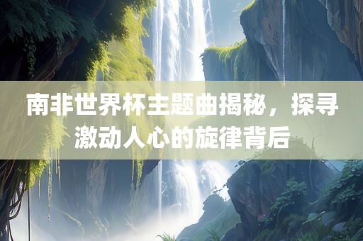 南非世界杯主题曲揭秘，探寻激动人心的旋律背后