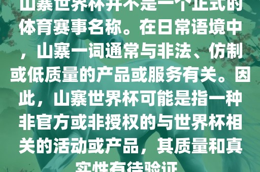 山寨世界杯并不是一个正式的体育赛事名称。在日常语境中，山寨一词通常与非法、仿制或低质量的产品或服务有关。因此，山寨世界杯可能是指一种非官方或非授权的与世界杯相关的活动或产品，其质量和真实性有待验证。