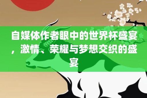 自媒体作者眼中的世界杯盛宴，激情、荣耀与梦想交织的盛宴