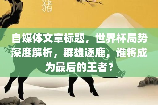 自媒体文章标题，世界杯局势深度解析，群雄逐鹿，谁将成为最后的王者？