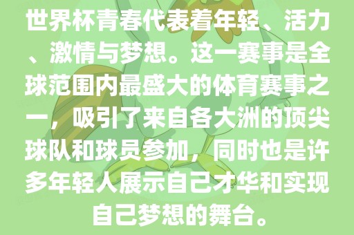世界杯青春代表着年轻、活力、激情与梦想。这一赛事是全球范围内最盛大的体育赛事之一，吸引了来自各大洲的顶尖球队和球员参加，同时也是许多年轻人展示自己才华和实现自己梦想的舞台。