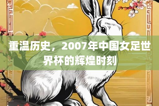 重温历史，2007年中国女足世界杯的辉煌时刻