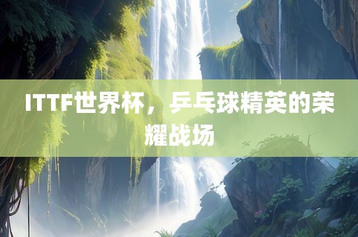 ITTF世界杯，乒乓球精英的荣耀战场