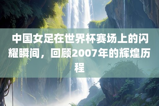 中国女足在世界杯赛场上的闪耀瞬间，回顾2007年的辉煌历程吉安市靖泰电力工程有限公司