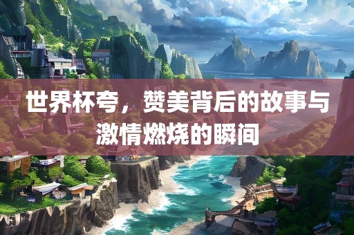 世界杯夸，赞美背后的故事与激情燃烧的瞬间