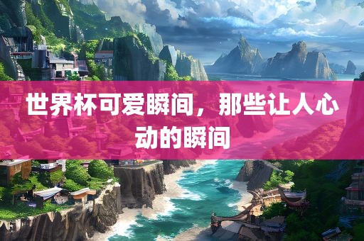 世界杯可爱瞬间，那些让人心动的瞬间