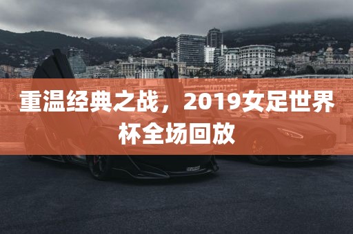 重温经典之战，2019女足世界杯全场回放吉安市靖泰电力工程有限公司