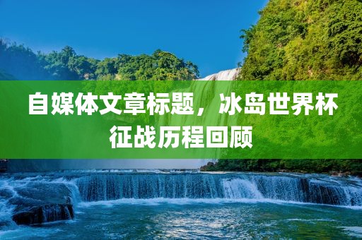 自媒体文章标题，冰岛世界杯征战历程回顾
