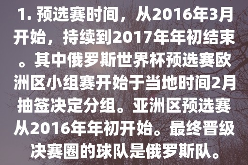 1. 预选赛时间，从2016年3月开始，持续到2017年年初结束。其中俄罗斯世界杯预选赛欧洲区小组赛开始于当地时间2月抽签决定分组。亚洲区预选赛从2016年年初开始。最终晋级决赛圈的球队是俄罗斯队。吉安市靖泰电力工程有限公司