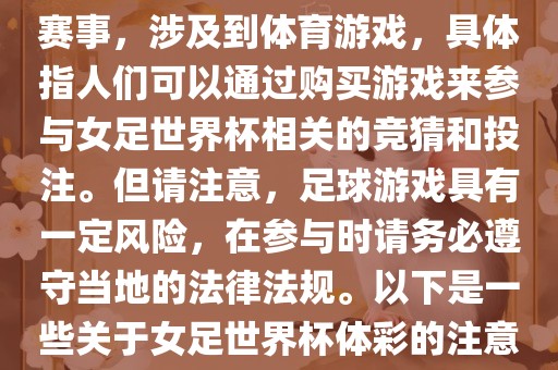 女足世界杯是一项重要的体育赛事，涉及到体育游戏，具体指人们可以通过购买游戏来参与女足世界杯相关的竞猜和投注。但请注意，足球游戏具有一定风险，在参与时请务必遵守当地的法律法规。以下是一些关于女足世界杯体彩的注意事项